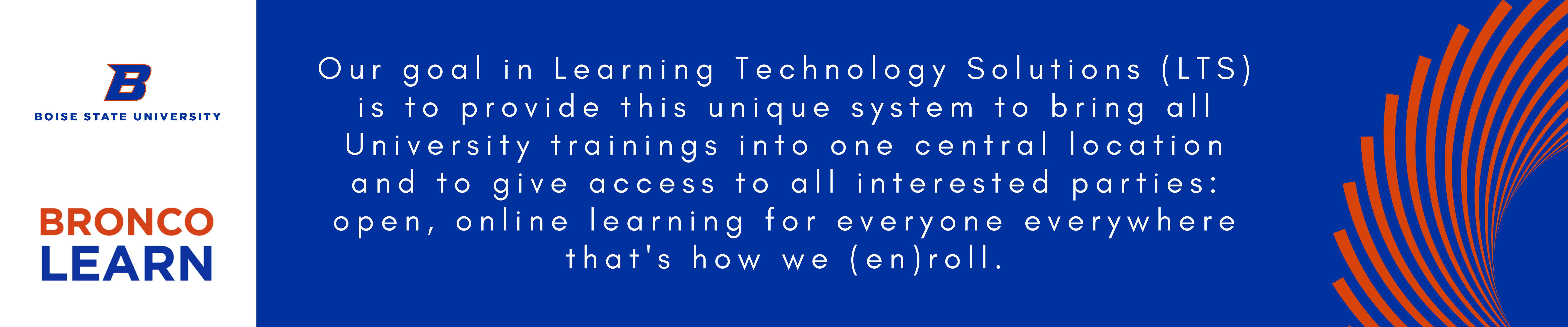 Our goal in Learning Technology Solutions (LTS) is to provide this unique system to bring all University trainings into one central location and to give access to all interested parties, open, online learning for everyone everywhere that's how we enroll